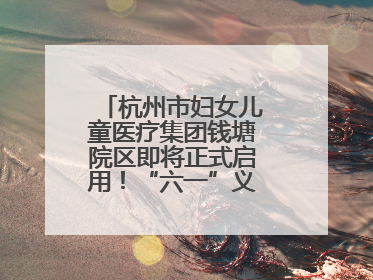 杭州市妇女儿童医疗集团钱塘院区即将正式启用！“六一”义诊活动来啦
