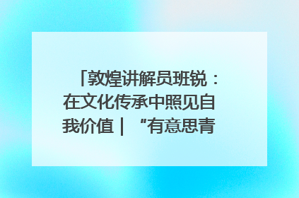 敦煌讲解员班锐：在文化传承中照见自我价值｜“有意思青年”高校公益计划