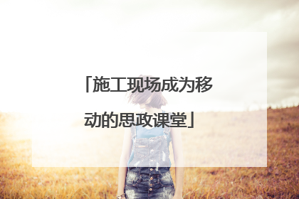 施工现场成为移动的思政课堂