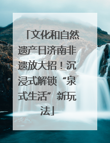 文化和自然遗产日济南非遗放大招！沉浸式解锁“泉式生活”新玩法