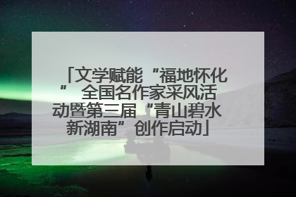 文学赋能“福地怀化” 全国名作家采风活动暨第三届“青山碧水新湖南”创作启动