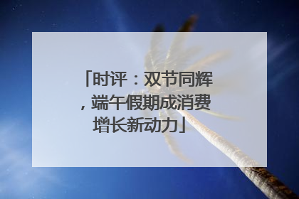 时评：双节同辉，端午假期成消费增长新动力