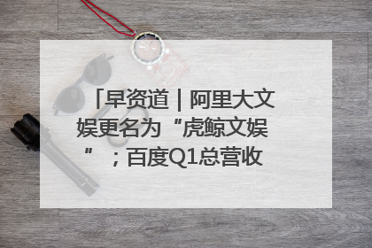 早资道｜阿里大文娱更名为“虎鲸文娱”；百度Q1总营收325亿元超预期