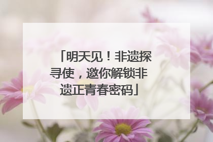 明天见！非遗探寻使，邀你解锁非遗正青春密码