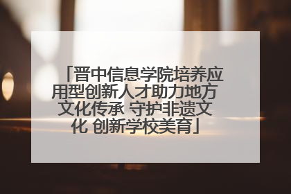 晋中信息学院培养应用型创新人才助力地方文化传承 守护非遗文化 创新学校美育