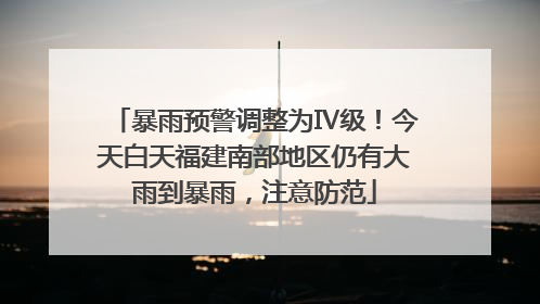 暴雨预警调整为Ⅳ级！今天白天福建南部地区仍有大雨到暴雨，注意防范