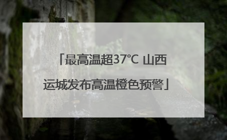 最高温超37℃ 山西运城发布高温橙色预警