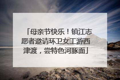 母亲节快乐！镇江志愿者邀请环卫女工游西津渡，尝特色河豚面