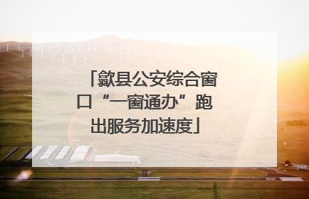 歙县公安综合窗口“一窗通办”跑出服务加速度