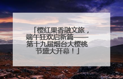 樱红果香融文旅，端午狂欢启新篇——第十九届烟台大樱桃节盛大开幕！