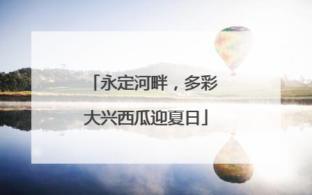 永定河畔，多彩大兴西瓜迎夏日