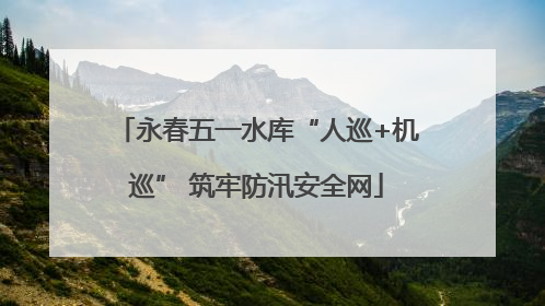 永春五一水库“人巡+机巡” 筑牢防汛安全网