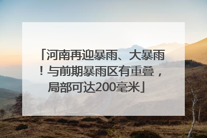 河南再迎暴雨、大暴雨！与前期暴雨区有重叠，局部可达200毫米