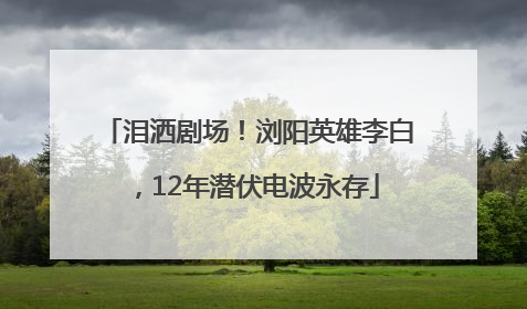 泪洒剧场！浏阳英雄李白，12年潜伏电波永存