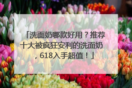 洗面奶哪款好用？推荐十大被疯狂安利的洗面奶，618入手超值！