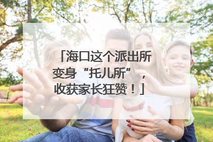 海口这个派出所变身“托儿所”，收获家长狂赞！