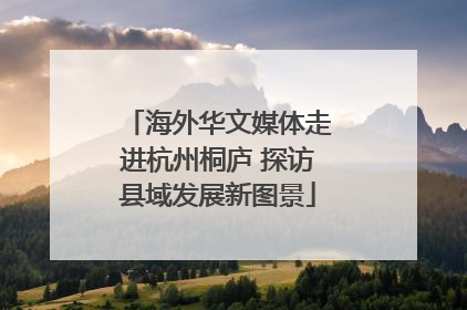 海外华文媒体走进杭州桐庐 探访县域发展新图景