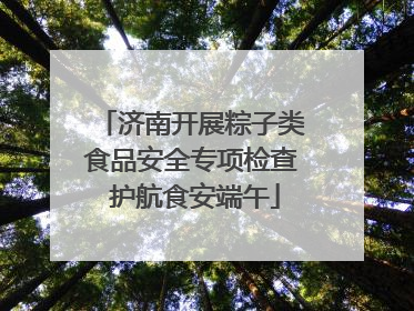 济南开展粽子类食品安全专项检查 护航食安端午