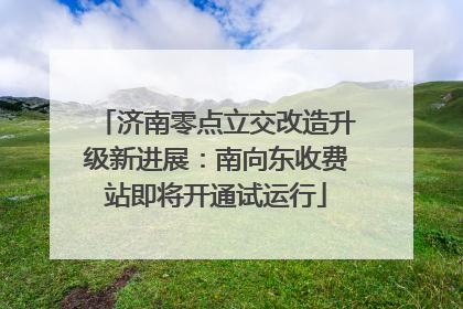 济南零点立交改造升级新进展：南向东收费站即将开通试运行