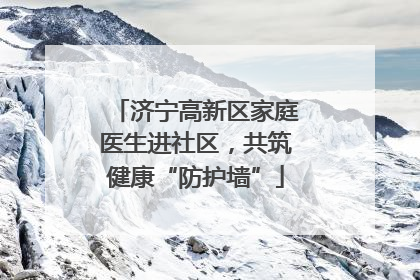 济宁高新区家庭医生进社区，共筑健康“防护墙”