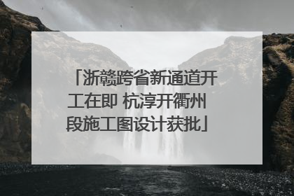浙赣跨省新通道开工在即 杭淳开衢州段施工图设计获批