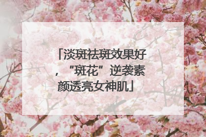 淡斑祛斑效果好，“斑花”逆袭素颜透亮女神肌