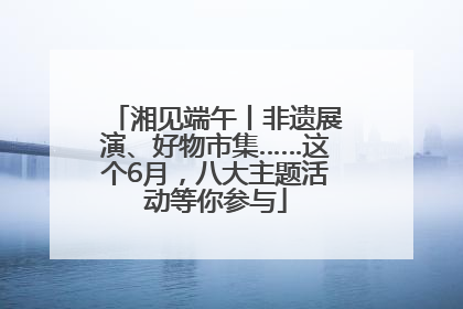 湘见端午丨非遗展演、好物市集……这个6月，八大主题活动等你参与