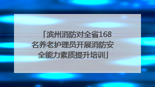 滨州消防对全省168名养老护理员开展消防安全能力素质提升培训