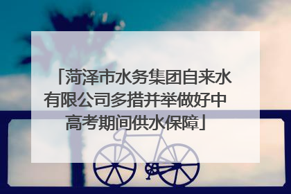 菏泽市水务集团自来水有限公司多措并举做好中高考期间供水保障