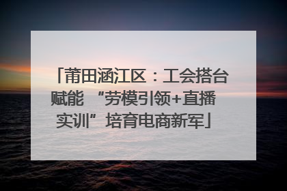 莆田涵江区：工会搭台赋能 “劳模引领+直播实训”培育电商新军
