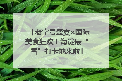 老字号盛宴×国际美食狂欢！海淀最“香”打卡地来啦