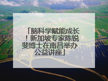 脑科学赋能成长！新加坡专家陈锐斐博士在南昌举办公益讲座