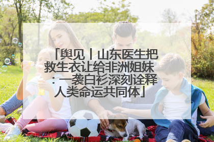 舆见丨山东医生把救生衣让给非洲姐妹：一袭白衫深刻诠释人类命运共同体