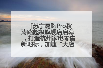 苏宁易购Pro秋涛路超级旗舰店启幕，打造杭州家电零售新地标，加速“大店攻略”全省布局