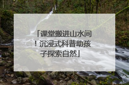 课堂搬进山水间！沉浸式科普助孩子探索自然