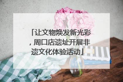 让文物焕发新光彩，周口店遗址开展非遗文化体验活动