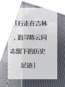 行走在吉林，追寻陈云同志留下的历史足迹