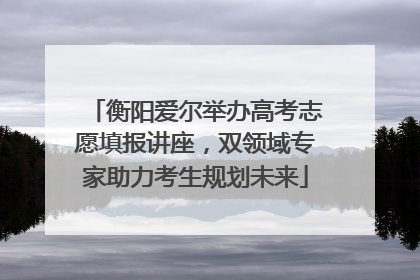 衡阳爱尔举办高考志愿填报讲座，双领域专家助力考生规划未来