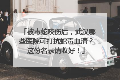 被毒蛇咬伤后，武汉哪些医院可打抗蛇毒血清？这份名录请收好！