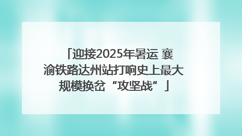 迎接2025年暑运 襄渝铁路达州站打响史上最大规模换岔“攻坚战”