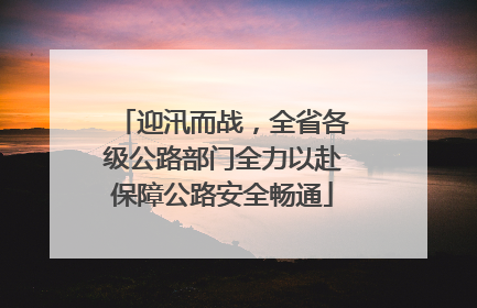 迎汛而战，全省各级公路部门全力以赴保障公路安全畅通