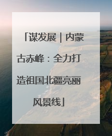 谋发展｜内蒙古赤峰：全力打造祖国北疆亮丽风景线