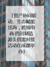 贸产协同联动、生态赋能出海，跨境电商·四川制造源头供需对接活动在成都举办