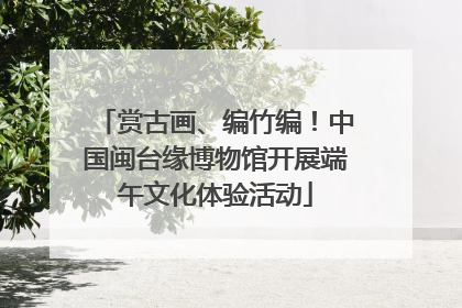 赏古画、编竹编！中国闽台缘博物馆开展端午文化体验活动