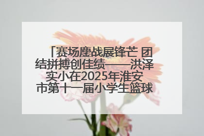 赛场鏖战展锋芒 团结拼搏创佳绩——洪泽实小在2025年淮安市第十一届小学生篮球比赛中再获佳绩