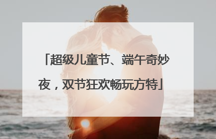 超级儿童节、端午奇妙夜，双节狂欢畅玩方特