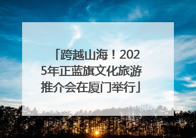 跨越山海！2025年正蓝旗文化旅游推介会在厦门举行