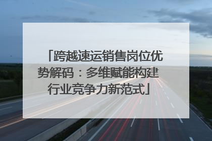 跨越速运销售岗位优势解码：多维赋能构建行业竞争力新范式