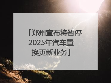 郑州宣布将暂停2025年汽车置换更新业务