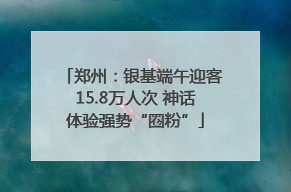 郑州：银基端午迎客15.8万人次 神话体验强势“圈粉”